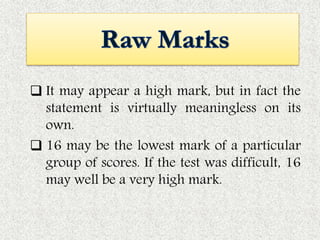  It may appear a high mark, but in fact the
statement is virtually meaningless on its
own.
 16 may be the lowest mark of a particular
group of scores. If the test was difficult, 16
may well be a very high mark.
 