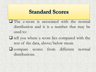  The z-score is associated with the normal
distribution and it is a number that may be
used to:
 tell you where a score lies compared with the
rest of the data, above/below mean.
 compare scores from different normal
distributions
 