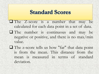  The Z-score is a number that may be
calculated for each data point in a set of data.
 The number is continuous and may be
negative or positive, and there is no max/min
value.
 The z-score tells us how "far" that data point
is from the mean. This distance from the
mean is measured in terms of standard
deviation.
 