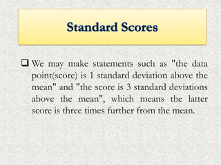  We may make statements such as "the data
point(score) is 1 standard deviation above the
mean" and "the score is 3 standard deviations
above the mean", which means the latter
score is three times further from the mean.
 