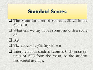  The Mean for a set of scores is 50 while the
SD is 10.
 What can we say about someone with a score
of
 50?
 The z-score is (50-50)/10 = 0.
 Interpretation: student score is 0 distance (in
units of SD) from the mean, so the student
has scored average.
 