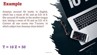 Example
Amartya secured 60 marks in English,
which has a mean of 40, and an S.D. of 8.
She secured 50 marks in the mother tongue
test, having a mean of 50 and an S.D. of 6.
Convert all raw scores into T-scores. In
which subject has Amartya done better?
T = 10 Z + 50
ThiyaguSuriya 14
 