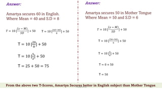 Answer:
Amartya secures 60 in English.
Where Mean = 40 and S.D = 8
Answer:
Amartya secures 50 in Mother Tongue
Where Mean = 50 and S.D = 6
𝑇 = 10 [
𝑥 − 𝑀
𝑆𝐷
] + 50
T = 10 [
!"#!"
$
] + 50
T = 10 [
"
$
] + 50
T = 0 + 50
T = 50
𝑇 = 10 [
𝑥 − 𝑀
𝑆𝐷
] + 50 T = 10 [
$"#%"
&
] + 50
T = 10 [
/0
1
] + 50
T = 10 [
2
/
] + 50
T = 25 + 50 = 75
From the above two T-Scores, Amartya Secures better in English subject than Mother Tongue.
ThiyaguSuriya 15
 