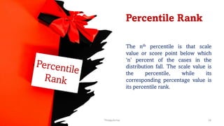 Percentile Rank
The nth percentile is that scale
value or score point below which
‘n’ percent of the cases in the
distribution fall. The scale value is
the percentile, while its
corresponding percentage value is
its percentile rank.
Percentile
Rank
ThiyaguSuriya 18
 