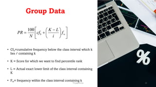 Group Data
ú
û
ù
ê
ë
é
÷
ø
ö
ç
è
æ -
+
= w
b f
i
L
K
cf
N
PR
100
• Cfb=cumulative frequency below the class interval which k
lies / containing k
• K = Score for which we want to find percentile rank
• L = Actual exact lower limit of the class interval containing
K
• Fw= frequency within the class interval containing k
ThiyaguSuriya 22
 
