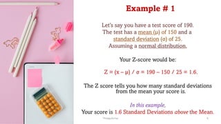 Example # 1
Let’s say you have a test score of 190.
The test has a mean (µ) of 150 and a
standard deviation (σ) of 25.
Assuming a normal distribution,
Your Z-score would be:
Z = (x – µ) / σ = 190 – 150 / 25 = 1.6.
The Z score tells you how many standard deviations
from the mean your score is.
In this example,
Your score is 1.6 Standard Deviations above the Mean.
ThiyaguSuriya 6
 