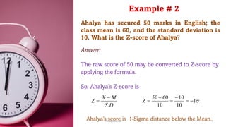 Ahalya has secured 50 marks in English; the
class mean is 60, and the standard deviation is
10. What is the Z-score of Ahalya?
D
S
M
X
Z
.
-
= s
1
10
10
10
60
50
-
=
-
=
-
=
Z
Example # 2
Answer:
The raw score of 50 may be converted to Z-score by
applying the formula.
So, Ahalya’s Z-score is
Ahalya’s score is 1-Sigma distance below the Mean.
ThiyaguSuriya 7
 
