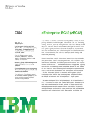 IBM Systems and Technology
Data Sheet
zEnterprise EC12 (zEC12)
Highlights
●● ● ●
Next generation IBM® zEnterprise®
System offers a proven hybrid computing
design able to manage workloads on
multiple platforms, with the simplicity
of a single system
●● ● ●
New 5.5 GHz processors deliver
increased performance and cross
platform virtualization solutions to help
address server sprawl
●● ● ●
Industry’s premier enterprise infrastructure
supports today’s smarter computing
solutions
●● ● ●
Cutting edge pattern recognition analytics
for smart monitoring of system health and
faster problem resolution
●● ● ●
New options for physical planning, such
as non-raised floor and overhead I/O and
power, provide increased flexibility for
disaster recovery solutions
The demand for smarter solutions that leverage large volumes of data is
pushing enterprises to deliver higher service levels with 24x7 availability,
security, and scale, especially as they invest in new service delivery models
like cloud. The new IBM zEnterprise EC12 has up to 50 percent more
total system capacity, new innovations like IBM zAware, security hard-
ened into its architecture, and continued support for a hybrid infrastruc-
ture, while maintaining core workload strategies of data serving and
transaction processing.
Business innovation is about transforming business processes, technolo-
gies, products and services to enable growth and gain competitive edge.
In facilitating innovation, successful organizations examine their existing
business model and the IT infrastructure required to support it. Typically
there is a mix of technology—each designed to provide the best support
for each workload and/or business process. Being heterogeneous makes
sense, as long as there are no issues with management and integration.
The IBM zEnterprise System (zEnterprise) offers a proven hybrid
computing design that can help you manage and integrate workloads
on multiple architectures with the simplicity of a single system.
The newest member of the zEnterprise family is the zEnterprise EC12
(zEC12), designed to deliver new levels of performance and capacity for
large scale consolidation and growth, support for the next generation
of digital signature security support, cutting edge pattern recognition
analytics for smart monitoring of system health, and new environmental
capabilities such as the new non raised floor option. In addition, the
 