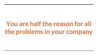 You are half the reason for all
the problems in your company
 