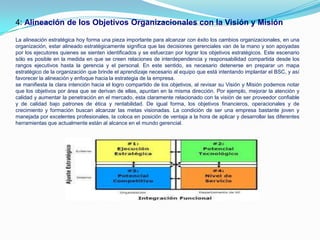 4: Alineación de los Objetivos Organizacionales con la Visión y Misión

La alineación estratégica hoy forma una pieza importante para alcanzar con éxito los cambios organizacionales, en una
organización, estar alineado estratégicamente significa que las decisiones gerenciales van de la mano y son apoyadas
por los ejecutores quienes se sienten identificados y se esfuerzan por lograr los objetivos estratégicos. Este escenario
sólo es posible en la medida en que se creen relaciones de interdependencia y responsabilidad compartida desde los
rangos ejecutivos hasta la gerencia y el personal. En este sentido, es necesario detenerse en preparar un mapa
estratégico de la organización que brinde el aprendizaje necesario al equipo que está intentando implantar el BSC, y así
favorecer la alineación y enfoque hacia la estrategia de la empresa.
se manifiesta la clara intención hacia el logro compartido de los objetivos, al revisar su Visión y Misión podemos notar
que los objetivos por área que se derivan de ellas, apuntan en la misma dirección. Por ejemplo, mejorar la atención y
calidad y aumentar la penetración en el mercado, esta claramente relacionado con la visión de ser proveedor confiable
y de calidad bajo patrones de ética y rentabilidad. De igual forma, los objetivos financieros, operacionales y de
crecimiento y formación buscan alcanzar las metas visionadas. La condición de ser una empresa bastante joven y
manejada por excelentes profesionales, la coloca en posición de ventaja a la hora de aplicar y desarrollar las diferentes
herramientas que actualmente están al alcance en el mundo gerencial.
 