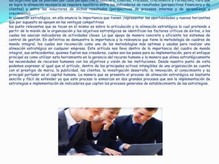 los objetivos que se planteen por cada perspectiva (Financiera, Clientes, Procesos, Crecimiento y Formación). Para que
se logre la alineación necesaria se requiere equilibrio entre los indicadores de resultados (perspectivas financiera y de
clientes) y entre los inductores de dichos resultados (perspectivas de procesos internos y de aprendizaje y
crecimiento).
la alineación estratégica, en ella enuncia la importancia que tienen ,representar las oportunidades y nuevos horizontes
que por supuesto se apoyen en las ventajas competitivas
los punto relevantes que se tocan en el mismo es sobre la articulación y la alineación estratégica la cual pretende a
partir de la misión de la organización y los objetivos estratégicos se identifican los factores críticos de éxitos, a los
cuales les asocian indicadores de actividades claves. Lo que apoya de manera concreta y eficiente los sistemas de
control de gestión. En definitiva se demuestra la importancia y la relevancia que tiene la metodología de cuadros de
mando integral, los cuales son reconocido como una de las metodologías más optimas y usadas para realizar una
alineación estratégica en cualquier empresa. Este artículo nos lleva dentro de la importancia del cuadro de mando
integral, sus antecedentes, quienes fueron sus creadores, cuales son los pasos para su implementación, pero el enfoque
principal es como utilizar esta herramienta en la gerencia del recurso humano y la manera que alinea estratégicamente
las necesidades de recursos humanos con los objetivos y visión de las instituciones. Desde nuestro punto de vista
podemos expresar al igual que el artículo, dentro de los principales activos intangibles de una organización se cuenta
con el prestigio de marca, la publicidad, los clientes, la investigación desarrollo, la innovación, el conocimiento y su
principal portador es el capital humano. La manera que se presenta el proceso de alineación estratégica es bastante
sencillo y fácil de entender ya que este proceso lo enmarcan en dos grandes procesos que son la implementación de
estrategias e implementación de indicadores que capten los procesos generales de establecimiento de las estrategias.
 