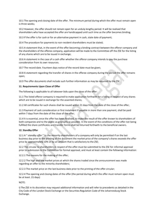 10.1 The opening and closing date of the offer. The minimum period during which the offer must remain open
is three weeks;
10.2 However, the offer should not remain open for an unduly lengthy period. It will be realised that
shareholders who have accepted the offer are handicapped until such time as the offer becomes binding;
10.3 If the offer is for cash or for an alternative payment in cash, state date of payment;
10.4 The procedure for payments to non-resident shareholders must be stated;
10.5 A statement that, in the event of the offer becoming a binding contract between the offeror company and
the shareholders of the offeree company, application will be made to the Committee off the ZSE for the listing
of any shares which are to be issued in exchange;
10.6 A statement in the case of a cash offer whether the offeror company intends to pay the purchase
consideration from its own resources.
10.7 The record date. Fourteen days notice of the record date must be given;
10.8 A statement regarding the transfer of shares in the offeree company during the period the offer remains
open;
10.9 The offer documents shall include such further information as may be required by the ZSE.
11. Requirements Upon Close of Offer
The following is applicable to all takeover bids upon the close of the offer:
11.1 The listed offeror company is required to make application forthwith for a listing in respect of any shares
which are to be issued in exchange for the assented shares;
11.2 All certificates for such shares shall be issued within 21 days from the date of the close of the offer;
11.3 Payment of cash consideration or first instalment if payable in more than one payment, shall be paid
within 7 days from the date of the close of the offer;
11.4 It is essential, once the offer has been finalised, to make the result of the offer known to shareholders of
both companies and to the public as promptly as possible. In the event of the conditions of the offer not being
fulfilled the share certificates and transfer forms shall be returned forthwith to the beneficial owners.
12. Standby Offer
12.1 A “ standby offer ” to the minority shareholders of a company will only be permitted if on the last
business day prior to the printing of the document the market price of the company’s shares exceeds the offer
price by approximately 10% or by an amount that is satisfactory to the ZSE;
12.2 The circular to shareholders in respect of the offer must be submitted to the ZSE for informal approval
prior to submission to the Committee for formal approval, and must at least contain the following information:
12.2.1 The reasons for the making of the offer;
12.2.2 The high and low market prices at which the shares traded since the announcement was made
regarding an offer to the minority shareholders;
12.2.3 The market price on the last business date prior to the printing of the offer circular;
12.2.4 The opening and closing dates of the offer (the period during which the offer must remain open must
be at least. 21 days)
NOTE:
I) The ZSE in its discretion may request additional information and will refer to precedents as detailed in the
City Code of the London Stock Exchange or the Securities Regulation Code of the Johannesburg Stock
Exchange.
 