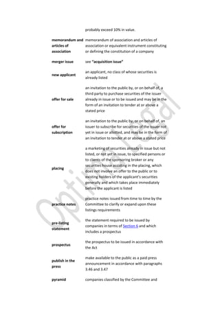 probably exceed 10% in value.
memorandum and
articles of
association
memorandum of association and articles of
association or equivalent instrument constituting
or defining the constitution of a company
merger issue see “acquisition issue”
new applicant
an applicant, no class of whose securities is
already listed
offer for sale
an invitation to the public by, or on behalf of, a
third party to purchase securities of the issuer
already in issue or to be issued and may be in the
form of an invitation to tender at or above a
stated price
offer for
subscription
an invitation to the public by, or on behalf of, an
issuer to subscribe for securities of the issuer not
yet in issue or allotted, and may be in the form of
an invitation to tender at or above a stated price
placing
a marketing of securities already in issue but not
listed, or not yet in issue, to specified persons or
to clients of the sponsoring broker or any
securities house assisting in the placing, which
does not involve an offer to the public or to
existing holders of the applicant’s securities
generally and which takes place immediately
before the applicant is listed
practice notes
practice notes issued from time to time by the
Committee to clarify or expand upon these
listings requirements
pre-listing
statement
the statement required to be issued by
companies in terms of Section 6 and which
includes a prospectus
prospectus
the prospectus to be issued in accordance with
the Act
publish in the
press
make available to the public as a paid press
announcement in accordance with paragraphs
3.46 and 3.47
pyramid companies classified by the Committee and
 