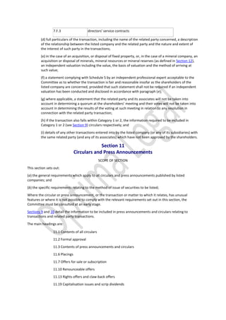 7.F.3 directors’ service contracts
(d) full particulars of the transaction, including the name of the related party concerned, a description
of the relationship between the listed company and the related party and the nature and extent of
the interest of such party in the transactions;
(e) in the case of an acquisition, or disposal of fixed property, or, in the case of a mineral company, an
acquisition or disposal of minerals, mineral resources or mineral reserves (as defined in Section 12),
an independent valuation including the value, the basis of valuation and the method of arriving at
such value;
(f) a statement complying with Schedule 5 by an independent professional expert acceptable to the
Committee as to whether the transaction is fair and reasonable insofar as the shareholders of the
listed company are concerned, provided that such statement shall not be required if an independent
valuation has been conducted and disclosed in accordance with paragraph (e);
(g) where applicable, a statement that the related party and its associates will not be taken into
account in determining a quorum at the shareholders’ meeting and their votes will not be taken into
account in determining the results of the voting at such meeting in relation to any resolution in
connection with the related party transaction;
(h) if the transaction also falls within Category 1 or 2, the information required to be included in
Category 1 or 2 (see Section 9) circulars respectively; and
(i) details of any other transactions entered into by the listed company (or any of its subsidiaries) with
the same related party (and any of its associates) which have not been approved by the shareholders.
Section 11
Circulars and Press Announcements
SCOPE OF SECTION
This section sets out:
(a) the general requirements which apply to all circulars and press announcements published by listed
companies; and
(b) the specific requirements relating to the method of issue of securities to be listed;
Where the circular or press announcement, or the transaction or matter to which it relates, has unusual
features or where it is not possible to comply with the relevant requirements set out in this section, the
Committee must be consulted at an early stage.
Sections 9 and 10 detail the information to be included in press announcements and circulars relating to
transactions and related party transactions.
The main headings are:
11.1 Contents of all circulars
11.2 Formal approval
11.3 Contents of press announcements and circulars
11.6 Placings
11.7 Offers for sale or subscription
11.10 Renounceable offers
11.13 Rights offers and claw-back offers
11.19 Capitalisation issues and scrip dividends
 