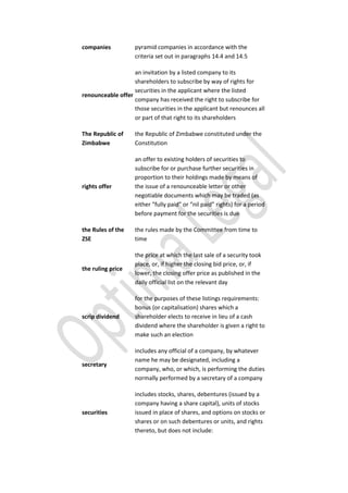 companies pyramid companies in accordance with the
criteria set out in paragraphs 14.4 and 14.5
renounceable offer
an invitation by a listed company to its
shareholders to subscribe by way of rights for
securities in the applicant where the listed
company has received the right to subscribe for
those securities in the applicant but renounces all
or part of that right to its shareholders
The Republic of
Zimbabwe
the Republic of Zimbabwe constituted under the
Constitution
rights offer
an offer to existing holders of securities to
subscribe for or purchase further securities in
proportion to their holdings made by means of
the issue of a renounceable letter or other
negotiable documents which may be traded (as
either “fully paid” or “nil paid” rights) for a period
before payment for the securities is due
the Rules of the
ZSE
the rules made by the Committee from time to
time
the ruling price
the price at which the last sale of a security took
place, or, if higher the closing bid price, or, if
lower, the closing offer price as published in the
daily official list on the relevant day
scrip dividend
for the purposes of these listings requirements:
bonus (or capitalisation) shares which a
shareholder elects to receive in lieu of a cash
dividend where the shareholder is given a right to
make such an election
secretary
includes any official of a company, by whatever
name he may be designated, including a
company, who, or which, is performing the duties
normally performed by a secretary of a company
securities
includes stocks, shares, debentures (issued by a
company having a share capital), units of stocks
issued in place of shares, and options on stocks or
shares or on such debentures or units, and rights
thereto, but does not include:
 