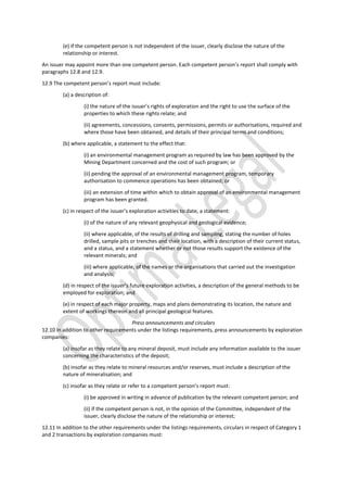 (e) if the competent person is not independent of the issuer, clearly disclose the nature of the
relationship or interest.
An issuer may appoint more than one competent person. Each competent person’s report shall comply with
paragraphs 12.8 and 12.9.
12.9 The competent person’s report must include:
(a) a description of:
(i) the nature of the issuer’s rights of exploration and the right to use the surface of the
properties to which these rights relate; and
(ii) agreements, concessions, consents, permissions, permits or authorisations, required and
where those have been obtained, and details of their principal terms and conditions;
(b) where applicable, a statement to the effect that:
(i) an environmental management program as required by law has been approved by the
Mining Department concerned and the cost of such program; or
(ii) pending the approval of an environmental management program, temporary
authorisation to commence operations has been obtained; or
(iii) an extension of time within which to obtain approval of an environmental management
program has been granted.
(c) in respect of the issuer’s exploration activities to date, a statement:
(i) of the nature of any relevant geophysical and geological evidence;
(ii) where applicable, of the results of drilling and sampling, stating the number of holes
drilled, sample pits or trenches and their location, with a description of their current status,
and a status, and a statement whether or not those results support the existence of the
relevant minerals; and
(iii) where applicable, of the names or the organisations that carried out the investigation
and analysis;
(d) in respect of the issuer’s future exploration activities, a description of the general methods to be
employed for exploration; and
(e) in respect of each major property, maps and plans demonstrating its location, the nature and
extent of workings thereon and all principal geological features.
Press announcements and circulars
12.10 In addition to other requirements under the listings requirements, press announcements by exploration
companies:
(a) insofar as they relate to any mineral deposit, must include any information available to the issuer
concerning the characteristics of the deposit;
(b) insofar as they relate to mineral resources and/or reserves, must include a description of the
nature of mineralisation; and
(c) insofar as they relate or refer to a competent person’s report must:
(i) be approved in writing in advance of publication by the relevant competent person; and
(ii) if the competent person is not, in the opinion of the Committee, independent of the
issuer, clearly disclose the nature of the relationship or interest;
12.11 In addition to the other requirements under the listings requirements, circulars in respect of Category 1
and 2 transactions by exploration companies must:
 
