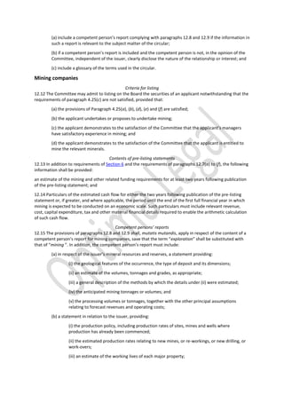 (a) include a competent person’s report complying with paragraphs 12.8 and 12.9 if the information in
such a report is relevant to the subject matter of the circular;
(b) if a competent person’s report is included and the competent person is not, in the opinion of the
Committee, independent of the issuer, clearly disclose the nature of the relationship or interest; and
(c) include a glossary of the terms used in the circular.
Mining companies
Criteria for listing
12.12 The Committee may admit to listing on the Board the securities of an applicant notwithstanding that the
requirements of paragraph 4.25(c) are not satisfied, provided that:
(a) the provisions of Paragraph 4.25(a), (b), (d), (e) and (f) are satisfied;
(b) the applicant undertakes or proposes to undertake mining;
(c) the applicant demonstrates to the satisfaction of the Committee that the applicant’s managers
have satisfactory experience in mining; and
(d) the applicant demonstrates to the satisfaction of the Committee that the applicant is entitled to
mine the relevant minerals.
Contents of pre-listing statements
12.13 In addition to requirements of Section 6 and the requirements of paragraphs 12.7(a) to (f), the following
information shall be provided:
an estimate of the mining and other related funding requirements for at least two years following publication
of the pre-listing statement; and
12.14 Particulars of the estimated cash flow for either the two years following publication of the pre-listing
statement or, if greater, and where applicable, the period until the end of the first full financial year in which
mining is expected to be conducted on an economic scale. Such particulars must include relevant revenue,
cost, capital expenditure, tax and other material financial details required to enable the arithmetic calculation
of such cash flow.
Competent persons’ reports
12.15 The provisions of paragraphs 12.8 and 12.9 shall, mutatis mutandis, apply in respect of the content of a
competent person’s report for mining companies, save that the term “exploration” shall be substituted with
that of “mining ”. In addition, the competent person’s report must include:
(a) in respect of the issuer’s mineral resources and reserves, a statement providing:
(i) the geological features of the occurrence, the type of deposit and its dimensions;
(ii) an estimate of the volumes, tonnages and grades, as appropriate;
(iii) a general description of the methods by which the details under (ii) were estimated;
(iv) the anticipated mining tonnages or volumes; and
(v) the processing volumes or tonnages, together with the other principal assumptions
relating to forecast revenues and operating costs;
(b) a statement in relation to the issuer, providing:
(i) the production policy, including production rates of sites, mines and wells where
production has already been commenced;
(ii) the estimated production rates relating to new mines, or re-workings, or new drilling, or
work-overs;
(iii) an estimate of the working lives of each major property;
 
