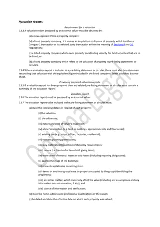 Valuation reports
Requirement for a valuation
13.3 A valuation report prepared by an external valuer must be obtained by:
(a) a new applicant if it is a property company;
(b) a listed property company , if it makes an acquisition or disposal of property which is either a
Category 1 transaction or is a related party transaction within the meaning of Sections 9 and 10,
respectively;
(c) a listed property company which owns property constituting security for debt securities that are to
be listed; or
(d) a listed property company which refers to the valuation of property in pre-listing statements or
circulars.
13.4 Where a valuation report is included in a pre-listing statement or circular, there must also be a statement
reconciling that valuation with the equivalent figure included in the listed company’s latest published balance
sheet.
Previously prepared valuation reports
13.5 If a valuation report has been prepared then any related pre-listing statement or circular must contain a
summary of the valuation report:
Valuation report
13.6 The valuation report must be prepared by an external valuer.
13.7 The valuation report to be included in the pre-listing statement or circular must:
(a) state the following details in respect of each property:
(i) the valuation;
(ii) the addresses;
(iii) nature and date of valuer’s inspection;
(iv) a brief description (e.g. land or buildings, approximate site and floor areas);
(v) existing use (e.g. shops, offices, factories, residential);
(vi) relevant planning permissions;
(vii) any material contravention of statutory requirements;
(viii) tenure (i.e. freehold or leasehold, giving term);
(ix) main terms of tenants’ leases or sub-leases (including repairing obligations);
(x) approximate age of the buildings;
(xi) present capital value in existing state;
(xii) terms of any inter-group lease on property occupied by the group (identifying the
properties);
(xiii) any other matters which materially affect the value (including any assumptions and any
information on contamination, if any); and
(xiv) source of information and verification;
(b) state the name, address and professional qualifications of the valuer;
(c) be dated and state the effective date on which each property was valued;
 