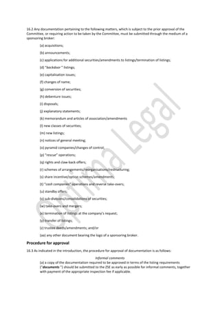16.2 Any documentation pertaining to the following matters, which is subject to the prior approval of the
Committee, or requiring action to be taken by the Committee, must be submitted through the medium of a
sponsoring broker:
(a) acquisitions;
(b) announcements;
(c) applications for additional securities/amendments to listings/termination of listings;
(d) “backdoor ” listings;
(e) capitalisation issues;
(f) changes of name;
(g) conversion of securities;
(h) debenture issues;
(i) disposals;
(j) explanatory statements;
(k) memorandum and articles of association/amendments
(l) new classes of securities;
(m) new listings;
(n) notices of general meeting;
(o) pyramid companies/changes of control;
(p) “rescue” operations;
(q) rights and claw-back offers;
(r) schemes of arrangements/reorganisations/restructuring;
(s) share incentive/option schemes/amendments;
(t) “cash companies” operations and reverse take-overs;
(u) standby offers;
(v) sub-divisions/consolidations of securities;
(w) take-overs and mergers;
(x) termination of listings at the company’s request;
(y) transfer of listings;
(z) trustee deeds/amendments; and/or
(aa) any other document bearing the logo of a sponsoring broker.
Procedure for approval
16.3 As indicated in the introduction, the procedure for approval of documentation is as follows:
Informal comments
(a) a copy of the documentation required to be approved in terms of the listing requirements
(“documents ”) should be submitted to the ZSE as early as possible for informal comments, together
with payment of the appropriate inspection fee if applicable.
 