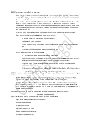 16.24 The company must submit for approval:
(a) a draft of the press announcements announcing the extension and the results of the shareholders’
meeting. The press announcements announcing the extension should be published at least six weeks
prior to the expiry date;
(b) a draft of a circular to registered option holders and to shareholders. The circular should be in the
form of a notice to shareholders to obtain their sanction or, if the power of extension has been
delegated to the directors, notification of the extension of the options and the authority under which
the extension was made. The circular must also state the procedure for recording the extension on
the option certificates;
(c) a copy of the proposed alteration and/or endorsement, to be used on the option certificate;
(d) a written application for the extension of the listing, stating:
(i) number of options to which the extension applies;
(ii) the period of the extension;
(iii) the amounts of the nominal and issued capital and the number of the securities issued;
and
(iv) that all options issued have been granted a listing; and
(e) the application must be accompanied by:
(i) a certified copy of the resolution extending the options;
(ii) a certified copy of the relevant resolution of shareholders, or if extended by the directors,
a copy of the resolution empowering the directors to extend the option; and
(iii) a copy of the circular, approved by the Committee and issued to registered option
holders and shareholders;
(iv) three copies of the circular are to be sent to the ZSE for distribution to broking members.
Expiry of listed options on securities or on other conversion rights
16.25 Notice must be given to the ZSE at least 30 days before the expiry date of the option or conversion rights
stating:
(a) the date on which the options or conversion rights expire, and requesting the removal of the
options from the list as and from the close of business on the date of expiry; and
(b) that all registered option holders or registered holders of the securities with conversion rights
have been notified of the date on which the option or conversion rights expire and that after that
date, the option or conversion right will have no value. This notification should be published at least 6
weeks prior to expiry date.
16.26 Application must be made for the listing of securities issued on the exercise of options.
Exchange control approval
16.27 The Exchange Control authorities may require details of the following:
(a) a listing of a Zimbabwe registered company;
(b) capitalisation issues;
(c) backdoor listings;
(d) issues of shares for cash;
(e) the issue of bearer securities;
(f) issues of hedge securities;
 