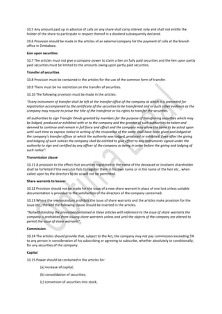 10.5 Any amount paid up in advance of calls on any share shall carry interest only and shall not entitle the
holder of the share to participate in respect thereof in a dividend subsequently declared.
10.6 Provision should be made in the articles of an external company for the payment of calls at the branch
office in Zimbabwe.
Lien upon securities
10.7 The articles must not give a company power to claim a lien on fully paid securities and the lien upon partly
paid securities must be limited to the amounts owing upon partly paid securities.
Transfer of securities
10.8 Provision must be contained in the articles for the use of the common form of transfer.
10.9 There must be no restriction on the transfer of securities.
10.10 The following provision must be made in the articles:
“Every instrument of transfer shall be left at the transfer office of the company at which it is presented for
registration accompanied by the certificate of the securities to be transferred and or such other evidence as the
company may require to prove the title of the transferor or his rights to transfer the securities.
All authorities to sign Transfer Deeds granted by members for the purpose of transferring securities which may
be lodged, produced or exhibited with or to the company and the grantor of such authorities be taken and
deemed to continue and remain in full force and effect and the company may allow the same to be acted upon
until such time as express notice in writing of the revocation of the same shall have been given and lodged at
the company’s transfer offices at which the authority was lodged, produced or exhibited. Even after the giving
and lodging of such notices the company shall be entitled to give effect to any instruments signed under the
authority to sign and certified by any officer of the company as being in order before the giving and lodging of
such notice”.
Transmission clause
10.11 A provision to the effect that securities registered in the name of the deceased or insolvent shareholder
shall be forfeited if the executor fails to register them in his own name or in the name of the heir etc., when
called upon by the directors to do so will not be permitted.
Share warrants to bearer
10.12 Provision should not be made for the issue of a new share warrant in place of one lost unless suitable
documentation is provided to the satisfaction of the directors of the company concerned.
10.13 Where the memorandum prohibits the issue of share warrants and the articles make provision for the
issue etc., thereof the following clause should be inserted in the articles.
“Notwithstanding the provisions contained in these articles with reference to the issue of share warrants the
company is prohibited from issuing share warrants unless and until the objects of the company are altered to
permit the issue of share warrants”.
Commission
10.14 The articles should provide that, subject to the Act, the company may not pay commission exceeding 5%
to any person in consideration of his subscribing or agreeing to subscribe, whether absolutely or conditionally,
for any securities of the company.
Capital
10.15 Power should be contained in the articles for:
(a) increase of capital;
(b) consolidation of securities;
(c) conversion of securities into stock;
 