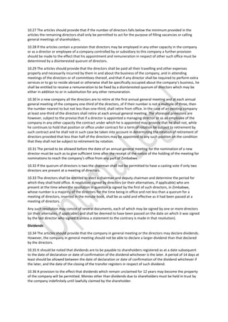 10.27 The articles should provide that if the number of directors falls below the minimum provided in the
articles the remaining directors shall only be permitted to act for the purpose of filling vacancies or calling
general meetings of shareholders.
10.28 If the articles contain a provision that directors may be employed in any other capacity in the company
or as a director or employee of a company controlled by or subsidiary to this company a further provision
should be made to the effect that his appointment and remuneration in respect of other such office must be
determined by a disinterested quorum of directors.
10.29 The articles should provide that the directors shall be paid all their travelling and other expenses
properly and necessarily incurred by them in and about the business of the company, and in attending
meetings of the directors or of committees thereof, and that if any director shall be required to perform extra
services or to go to reside abroad or otherwise shall be specifically occupied about the company’s business, he
shall be entitled to receive a remuneration to be fixed by a disinterested quorum of directors which may be
either in addition to or in substitution for any other remuneration.
10.30 In a new company all the directors are to retire at the first annual general meeting and at each annual
general meeting of the company one-third of the directors, of if their number is not a multiple of three, then
the number nearest to but not less than one-third, shall retire from office. In the case of an existing company
at least one-third of the directors shall retire at each annual general meeting. The aforesaid provisions are
however, subject to the proviso that if a director is appointed a managing director or as an employee of the
company in any other capacity the contract under which he is appointed may provide that he shall not, while
he continues to hold that position or office under contract for a term of rotation be subject to retirement by
such contract and he shall not in such case be taken into account in determining the rotation of retirement of
directors provided that less than half of the directors may be appointed to any such position on the condition
that they shall not be subject to retirement by rotation.
10.31 The period to be allowed before the date of an annual general meeting for the nomination of a new
director must be such as to give sufficient time after the receipt of the notice of the holding of the meeting for
nominations to reach the company’s office from any part of Zimbabwe.
10.32 If the quorum of directors is two the chairman shall not be permitted to have a casting vote if only two
directors are present at a meeting of directors.
10.33 The directors shall be entitled to elect a chairman and deputy chairman and determine the period for
which they shall hold office. A resolution signed by directors (or their alternatives, if applicable) who are
present at the time when the resolution in question is signed by the first of such directors, in Zimbabwe,
whose number is a majority of the directors for the time being in office and not less than a quorum for a
meeting of directors, inserted in the minute book, shall be as valid and effective as it had been passed at a
meeting of directors.
Any such resolution may consist of several documents, each of which may be signed by one or more directors
(or their alternates, if applicable) and shall be deemed to have been passed on the date on which it was signed
by the last director who signed it unless a statement to the contrary is made in that resolution).
Dividends
10.34 The articles should provide that the company in general meeting or the directors may declare dividends.
However, the company in general meeting should not be able to declare a larger dividend than that declared
by the directors.
10.35 It should be noted that dividends are to be payable to shareholders registered as at a date subsequent
to the date of declaration or date of confirmation of the dividend whichever is the later. A period of 14 days at
least should be allowed between the date of declaration or date of confirmation of the dividend whichever if
the later, and the date of the closing of the transfer registers in respect of such dividend.
10.36 A provision to the effect that dividends which remain unclaimed for 12 years may become the property
of the company will be permitted. Monies other than dividends due to shareholders must be held in trust by
the company indefinitely until lawfully claimed by the shareholder.
 