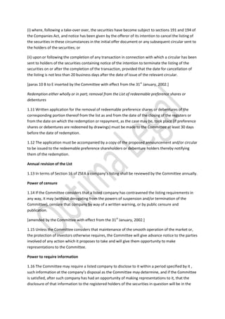 (i) where, following a take-over over, the securities have become subject to sections 191 and 194 of
the Companies Act, and notice has been given by the offeror of its intention to cancel the listing of
the securities in these circumstances in the initial offer document or any subsequent circular sent to
the holders of the securities; or
(ii) upon or following the completion of any transaction in connection with which a circular has been
sent to holders of the securities containing notice of the intention to terminate the listing of the
securities on or after the completion of the transaction, provided that the date for cancellation of
the listing is not less than 20 business days after the date of issue of the relevant circular.
[paras 10 B to E inserted by the Committee with effect from the 31st
January, 2002.]
Redemption either wholly or in part; removal from the List of redeemable preference shares or
debentures
1.11 Written application for the removal of redeemable preference shares or debentures of the
corresponding portion thereof from the list as and from the date of the closing of the registers or
from the date on which the redemption or repayment, as the case may be, took place (if preference
shares or debentures are redeemed by drawings) must be made to the Committee at least 30 days
before the date of redemption.
1.12 The application must be accompanied by a copy of the proposed announcement and/or circular
to be issued to the redeemable preference shareholders or debenture holders thereby notifying
them of the redemption.
Annual revision of the List
1.13 In terms of Section 16 of ZSEA a company’s listing shall be reviewed by the Committee annually.
Power of censure
1.14 If the Committee considers that a listed company has contravened the listing requirements in
any way, it may (without derogating from the powers of suspension and/or termination of the
Committee), censure that company by way of a written warning, or by public censure and
publication.
[amended by the Committee with effect from the 31st
January, 2002.]
1.15 Unless the Committee considers that maintenance of the smooth operation of the market or,
the protection of investors otherwise requires, the Committee will give advance notice to the parties
involved of any action which it proposes to take and will give them opportunity to make
representations to the Committee.
Power to require information
1.16 The Committee may require a listed company to disclose to it within a period specified by it ,
such information at the company’s disposal as the Committee may determine, and if the Committee
is satisfied, after such company has had an opportunity of making representations to it, that the
disclosure of that information to the registered holders of the securities in question will be in the
 