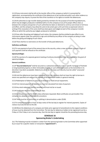 15.23 Every instrument shall be left at the transfer office of the company at which it is presented for
registration, accompanied by the certificate of the debentures to be transferred and/or such other evidence as
the company may require, to prove the title of the transferor or his rights to transfer the debentures.
15.24 All authorities to sign transfer deeds granted by members for the purpose of transferring debentures,
which may be lodged, produced or exhibited with or to the company at any of its proper offices shall, as
between the company and grantor of such authorities be taken an deemed to continue and remain in full force
and effect, and the company may allow the same to be acted upon until such time as expressed notice in
writing of the revocation of the same shall have been given and lodged at each of the company’s transfer
offices at which the authority was lodged, produced or exhibited.
15.25 Even after the giving and lodging of such notice, the company shall be entitled to give effect to any
instruments signed under the authority to sign and certified by any officer of the company as being in order
before the giving and lodging of such notice.
15.26 There shall be no restrictions on the transfer of fully paid debentures.
Definitive certificates
15.27 In any payment of part of the amount due on the security, unless a new certificate is issued, a note of
such payment shall be enfaced on the certificate.
Special privileges
15.28 The sanction of a separate general meeting of ordinary shareholders shall be obtained for the grant of
special privileges.
General conditions
15.29 “Secured debentures” shall be secured to a substantial extent by a direct specific mortgage of freehold
or long leasehold property or other immovable property or such other fixed assets as the Committee in its
discretion may deem acceptable. Debentures which do not enjoy such security must be called “unsecured
debentures ”.
15.30 Until the debentures have been redeemed in full, the company shall not have the right to borrow in
excess any specified sum without the consent of the debenture holders in general meeting.
15.31 Redemption of debentures may be by drawings or fixed annual repayments.
15.32 First interest payment on debentures must be calculated from date of payment.
15.33 Any stock redeemed shall be cancelled and must not be re-issued.
15.34 Certificates must be issued within 21 days.
15.35 Certificates must be for Z$100 unless otherwise requested. Block certificates are permissible if the
company has adopted certified transfer procedure.
15.36 There must be no restrictions on splitting in denominations under Z$100.
15.37 A company must give at least 14 days notice of the last day to register for interest payments. Copies of
notices must also be sent to the ZSE.
15.38 Where the debentures of a company are listed, prior approval of amendments to the original conditions
of issue must be obtained from the Committee. The last day for debenture holders to be registered must be a
Friday or if the Friday is not a business day, then the last day to register should be the preceding business day.
SCHEDULE 16
Sponsoring Broker’s Undertaking
16.1 The following must be included in a letter from the sponsoring broker to the Committee when appointed
by an issuer for a specific matter or transaction (“appointment”):
 