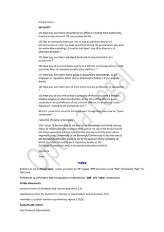 full particulars.
INTEGRITY
13) Have you ever been convicted of an offence resulting from dishonesty,
fraud or embezzlement ? If yes, provide details.
14) Has any company been put into or had an administrator or an
administrative or other receiver appointed during the period when you were
(or within the preceding 12 months had been) one of its directors, or
alternate directors ?
15) Have you ever been adjudged bankrupt or sequestrated in any
jurisdiction ?
16) Have you at any time been a party to a scheme of arrangement or made
any other form of composition with your creditors ?
17) Have you ever been found guilty in disciplinary proceedings, by an
employer or regulatory body, due to dishonest activities ? If yes, provide
details.
18) Have you ever been barred from entry into any profession or occupation
?
19) Have you at any time or has a company of which you were a director,
shadow director or alternate director, at the time of the offence been
convicted in any jurisdiction of any criminal offence, or an offence under
legislation relating to the Companies Act. ?
All such convictions must be disclosed even though they may now be “spent
convictions”.
I Director of (name of Company)
(the “issuer ”) declare that to the best of my knowledge and belief (having
taken all reasonable care to ensure that such is the case) the answers to all
the above questions are true and I hereby give my authority (save where
expressly stated otherwise) to the Exchange/Commission to disclose any of
the foregoing particulars given by me to the sponsor of any company of
which I am director and/or such regulatory bodies as the
Exchange/Commission may, in its absolute discretion think fit.
Signature
Date
Index
References are to Paragraphs - unless preceded by “P” (page), “PN” (practice note), “Sch” (Schedule), “Sec” for
(Section).
References to Definitions and Introduction are denoted by “Def” and “Intro” respectively.
14 day documents
announcement of dividends and interest payments 3.11
registration notice for dividend or interest to shareholders and Committee 3.14
reminder to publish interim or preliminary report 3.21(b)
Accountants’ report
(See Financial Information)
 