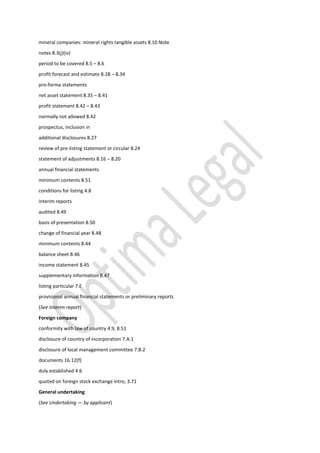mineral companies: mineral rights tangible assets 8.10 Note
notes 8.3(j)(iv)
period to be covered 8.5 – 8.6
profit forecast and estimate 8.28 – 8.34
pro-forma statements
net asset statement 8.35 – 8.41
profit statement 8.42 – 8.43
normally not allowed 8.42
prospectus, inclusion in
additional disclosures 8.27
review of pre-listing statement or circular 8.24
statement of adjustments 8.16 – 8.20
annual financial statements
minimum contents 8.51
conditions for listing 4.8
interim reports
audited 8.49
basis of presentation 8.50
change of financial year 8.48
minimum contents 8.44
balance sheet 8.46
income statement 8.45
supplementary information 8.47
listing particular 7.E
provisional annual financial statements or preliminary reports
(See Interim report)
Foreign company
conformity with law of country 4.9, 8.51
disclosure of country of incorporation 7.A.1
disclosure of local management committee 7.B.2
documents 16.12(f)
duly established 4.6
quoted on foreign stock exchange intro, 3.71
General undertaking
(See Undertaking — by applicant)
 