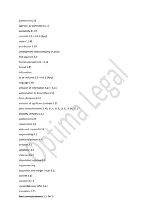 publication 6.23
approval by Committee 6.10
availability 11.41
contents 6.6 – 6.8, 6 (App)
copies 11.41
distribution 3.50
Development listed company 14.16(d)
first page 6.8, 6.9
formal approval 6.10 – 6.11
format 6.11
information
to be included 6.6 – 6.8, 6 (App)
language 3.50
omission of information 6.14 – 6.16
authorisation by Committee 6.15
form of request 6.16
omission of significant contract 6.17
press announcements 3.49, 11.4, 11.8, 11.9, 11.16, 11.17
property company 13.2
publication 6.23
requirement 6.1
when not required 6.18
responsibility 6.2
additional persons 6.4
directors 6.3
signatories 6.5
statement 6.2
shareholder approval 6.9
supplementary
acquisition and merger issues 6.21
content 6.13
necessity 6.12
revised takeover offer 6.24
translation 3.51
Press announcements 3.3, Sec II
 