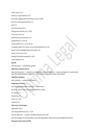 direct access 2.13
directors, responsibility to 2.8
document lodging with Committee 2.7(a), 2.11(b)
financial reporting procedures 2.9
joint 2.3
list of documents 16.2
listings requirements 2.6, 2.7(b)
more than one 2.12
profit forecast of estimate 2.10
qualifications 2.1, Sch 16
responsibilities 2.4 – 2.12, Sch 16
arranging copies of circulars or pre-listing statements 11.41
breach to be investigated by Committee 2.15
failure to carry out 2.14
seeking Committee approval 2.11(c)
undertaking Sch 16
Spread
(See Securities — shareholder spread )
Staff share schemes Sch 14
(See also Documents — executive and staff share schemes, Options — exercise of options to subscribe for
securities, Related party transactions — transactions not related party transactions)
Subsidiary company
(See Company — subsidiary company )
Suspension of listing
(See also Zimbabwe Stock Exchange — Committee )
failure to submit annual financial statements 3.24(d)
on request 1.7
temporary 1.4
threat 1.5, 3.26
unilateral 1.4
Take-overs and mergers
application Sch 4
pre-listing statements 6.21 – 6.24
reverse take-over — mergers, detailed requirements 9.34
(See also Categories of transactions, Securities Regulation Code and Securities Regulation Panel )
Temporary documents of title
 
