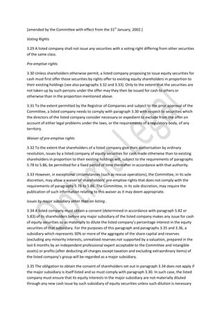 [amended by the Committee with effect from the 31st
January, 2002.]
Voting Rights
3.29 A listed company shall not issue any securities with a voting right differing from other securities
of the same class.
Pre-emptive rights
3.30 Unless shareholders otherwise permit, a listed company proposing to issue equity securities for
cash must first offer those securities by rights offer to existing equity shareholders in proportion to
their existing holdings (see also paragraphs 3.32 and 3.33). Only to the extent that the securities are
not taken up by such persons under the offer may they then be issued for cash to others or
otherwise than in the proportion mentioned above.
3.31 To the extent permitted by the Registrar of Companies and subject to the prior approval of the
Committee, a listed company needs to comply with paragraph 3.30 with respect to securities which
the directors of the listed company consider necessary or expedient to exclude from the offer on
account of either legal problems under the laws, or the requirements of a regulatory body, of any
territory.
Waiver of pre-emptive rights
3.32 To the extent that shareholders of a listed company give their authorisation by ordinary
resolution, issues by a listed company of equity securities for cash made otherwise than to existing
shareholders in proportion to their existing holdings will, subject to the requirements of paragraphs
5.78 to 5.86, be permitted for a fixed period of time thereafter in accordance with that authority.
3.33 However, in exceptional circumstances (such as rescue operations), the Committee, in its sole
discretion, may allow a waiver of shareholders’ pre-emptive rights that does not comply with the
requirements of paragraphs 5.78 to 5.86. The Committee, in its sole discretion, may require the
publication of such information relating to this waiver as it may deem appropriate.
Issues by major subsidiary other than on listing .
3.34 A listed company must obtain a consent (determined in accordance with paragraph 5.82 or
5.83) of its shareholders before any major subsidiary of the listed company makes any issue for cash
of equity securities so as materially to dilute the listed company’s percentage interest in the equity
securities of that subsidiary. For the purposes of this paragraph and paragraphs 3.35 and 3.36, a
subsidiary which represents 30% or more of the aggregate of the share capital and reserves
(excluding any minority interests, unrealised reserves not supported by a valuation, prepared in the
last 6 months by an independent professional expert acceptable to the Committee and intangible
assets) or profits (after deducting all charges except taxation and excluding extraordinary items) of
the listed company’s group will be regarded as a major subsidiary.
3.35 The obligation to obtain the consent of shareholders set out in paragraph 3.34 does not apply if
the major subsidiary is itself listed and so must comply with paragraph 3.30. In such case, the listed
company must ensure that its equity interests in the major subsidiary are not materially diluted
through any new cash issue by such subsidiary of equity securities unless such dilution is necessary
 