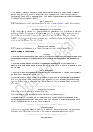 5.10 A placing is a marketing of securities already held in issue but not listed or not yet in issue, to specified
persons or to clients of the sponsoring broker or any other party assisting in the placing, which does not
involve an offer to the public or to existing holders of the applicant’s securities generally and which takes place
immediately before the applicant is listed.
Specific requirements
5.11 The applicant must comply with the conditions for listing as setout in Section 4 and the Companies Act.
[amended by the Committee with effect from the 31
st
January, 2002.]
Documents to be submitted to the Committee
5.12A. The Part I and all available Part II documents described in paragraphs 16.10 to 16.12 must be submitted
and approved by the Committee prior to listing being granted. The remainder of Part II documents must be
submitted as soon as possible thereafter and in any event not later than 28 days of the date of listing.
5.12B The Part III documents described in paragraph 16.13 must be submitted as soon as possible and in any
event not later than 28 days of the date of listing.
[further amended by the Committee with effect from the 31
st
January, 2002.]
Documents to be published
5.13 The documents to be published on the day listing is granted as set out in paragraph 11.6.
Offers for sale or subscription
Description
5.14 An offer for sale is an invitation to the public by, or on behalf of, a third party to purchase securities of the
issuer already in issue or to be issued and may be in the form of an invitation to tender at or above a stated
price.
5.15 An offer for subscription is an invitation to the public by, or on behalf of, an issuer to subscribe for
securities of the issuer not yet in issue or allotted and may be in the form of an invitation to tender at or above
a stated price.
Specific requirements
5.16 An offer for subscription by a listed company is regarded as being an issue for cash and must comply with
the requirements of paragraphs 5.78 to 5.86.
5.17 An offer for sale by a listed company of securities in the issuer must be made by way of a renounceable
offer to the shareholders of the listed company which will be open for three weeks and the listed company
must give the Committee an undertaking that it will not dispose of those securities whilst the renounceable
offer is open.
[amended by the Committee with effect from the 31
st
January, 2002.]
Underwriting/Commissions
5.18 An offer for sale or subscription will be underwritten.
5.19 The underwriter must satisfy the Committee that it can meet its commitments.
5.20 Any underwriting commission paid to a shareholder of the company should not be above the current
market rate payable to independent underwriters. In the event of charges for private placements the level of
charges should be a maximum of current underwriting levels.
[amended by the Committee with effect from the 31
st
January, 2002.]
Commission payable
5.21 The rate of commission payable by applicants on applications submitted by members and non-member
institutions of the ZSE on issues by means of an offer for sale or subscription is a minimum of 0,5%.
[amended by the Committee with effect from the 31
st
January, 2002.]
Over-subscriptions
 