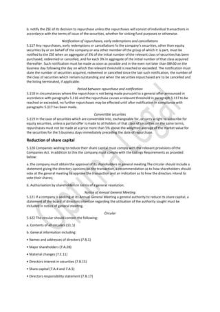 b. notify the ZSE of its decision to repurchase unless the repurchases will consist of individual transactions in
accordance with the terms of issue of the securities, whether for sinking fund purposes or otherwise.
Notification of repurchases, early redemptions and cancellations
5.117 Any repurchases, early redemptions or cancellations fo the company’s securities, other than equity
securities by or on behalf of the company or any other member of the group of which it is part, must be
notified to the ZSE when an aggregate of 3% of the initial number of the relevant class of securities has been
purchased, redeemed or cancelled, and for each 3% in aggregate of the initial number of that class acquired
thereafter. Such notification must be made as soon as possible and in the even not later than 08h30 on the
business day following the day on which the relevant threshold is reached or exceeded. The notification must
state the number of securities acquired, redeemed or cancelled since the last such notification, the number of
the class of securities which remain outstanding and when the securities repurchased are to be cancelled and
the listing terminated, if applicable.
Period between repurchase and notification
5.118 In circumstances where the repurchase is not being made pursuant to a general offer announced in
accordance with paragraphs 5.116 and the repurchase causes a relevant threshold in paragraph 5.117 to be
reached or exceeded, no further repurchases may be effected until after notification in compliance with
paragraphs 5.117 has been made.
Convertible securities
5.119 In the case of securities which are convertible into, exchangeable for, or carry a right to subscribe for
equity securities, unless a partial offer is made to all holders of that class of securities on the same terms,
repurchases must not be made at a price more than 5% above the weighted average of the market value for
the securities for the 5 business days immediately preceding the date of repurchase.
Reduction of share capital
5.120 Companies wishing to reduce their share capital must comply with the relevant provisions of the
Companies Act. In addition to this the company must comply with the Listings Requirements as provided
below:
a. the company must obtain the approval of its shareholders in general meeting The circular should include a
statement giving the directors opinions on the transaction, a recommendation as to how shareholders should
vote at the general meeting to approve the transaction and an indication as to how the directors intend to
vote their shares;
b. Authorisation by shareholders in terms of a general resolution.
Notice of Annual General Meeting
5.121 If a company is seeking at its Annual General Meeting a general authority to reduce its share capital, a
statement of the board of directors intention regarding the utilisation of the authority sought must be
included in notice of general meeting.
Circular
5.122 The circular should contain the following:
a. Contents of all circulars (11.1)
b. General information including:
• Names and addresses of directors (7.B.1)
• Major shareholders (7.A.28)
• Material changes (7.E.11)
• Directors interest in securities (7.B.15)
• Share capital (7.A.4 and 7.A.5)
• Directors responsibility statement (7.B.17)
 