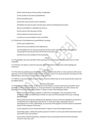 (b) the nominal value of the securities, if applicable;
(c) the number of securities issued/offered;
(d) the issue/offer price;
(e) how the new securities rank for dividend;
(f) whether the new securities rank pari passu with any existing listed securities;
(g) any convertibility or redemption provisions;
(h) the nature of the document of title;
(i) the treatment of any fractions; and
( j) other terms and conditions of the issue/offer.
7.C.3 Particulars of the debentures issued/offered, including:
(a) the class of debentures;
(b) the terms and conditions of the debentures;
(c) if the debentures are secured, particulars of the security, specifying the assets or property
comprising the security and nature of the title to the asset; and
(d) other terms and conditions of the issue/offer.
Timing
7.C.4 If applicable, the times and dates of the opening and of the closing of the subscription lists or of the
issue/offer.
7.C.5 If known, the dates on which the securities will be admitted to listing and on which dealings will
commence.
Issue price
7.C.6 The amount payable by way of premium, if any, on each security which is to be issued and, where some
securities are to be issued at a premium and other securities at par or at a lower premium, the reasons for the
differentiation, and how any such premium is to be dealt with.
7.C.7 Where no par value shares are to be issued, the price at which they are to be issued and the reasons for
any differentiation.
Minimum subscription
7.C.8 The minimum amount which, in the opinion of the directors, must be raised by the issue/offer of the
securities in order to provide the sums, or, if any part thereof is to be defrayed in any other manner, the
balance of the sums required to be provided, in respect of each of the following matters:
(a) the purchase price of any property, as referred to in paragraph 7.D.9, purchased or to be
purchased, which is to be defrayed in whole or in part out of the proceeds of the issue, including
goodwill, if any;
(b) any preliminary expenses payable by the applicant, and any commission payable to any person in
consideration for his agreeing to subscribe for, or of his procuring or agreeing to procure
subscriptions for or of his underwriting, any securities of the applicant and the amount or estimated
amount of the expenses of the issue;
(c) the repayment of any moneys borrowed in respect of any of the foregoing matters;
(d) working capital , stating the specific purposes for which it is to be used and the estimated amount
required for each such purpose;
(e) any other material expenditure, stating the nature and purposes thereof and the estimated
amount in each case; and
 