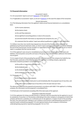 7.E Financial information
Accountant’s reports
7.E.1 An accountants’ report as set out in Section 8, on the applicant.
7.E.2 If applicable an accountants’ report, as set out in Section 8, on the asset the subject of the transaction.
General information
7.E.3 The following information from the applicant’s latest annual financial statements on a consolidation
basis:
(a) the income statement;
(b) the balance sheet;
(c) the cash flow statement;
(d) any significant accounting policies or notes to the accounts;
(e) retirement benefit information as required by the Companies Act; and
(f) a statement that the auditors’ report was without qualification or details of such qualification.
7.E.4 Where more than nine months have elapsed since the end of the financial year to which the last
published annual financial statements relate, an interim report covering at least the first six months following
the end of that financial year must be included in or appended to the pre-listing statement. If such an interim
report is unaudited, that fact must be stated.
7.E.5 If the applicant’s own annual or consolidated annual accounts do not fairly present the assets and
liabilities, financial position and profits and losses of the group, more detailed and/or additional information
must be given.
7.E.6 In respect of each of the preceding five years, or such lesser period if the company has traded for less
than five years, particulars of the following (where the applicant is a holding company, appropriate
information should be provided in consolidation form):
(a) the profits or losses before and after tax;
(b) the dividends paid;
(c) the dividends paid in cents per share; and
(d) the dividend cover for each year.
7.E.7 Particulars of:
(a) the dividend policy to be adopted;
(b) the pro-forma balance sheet prior to and immediately after the proposed issue of securities; and
(c) the effect of the proposed issue of securities on the net asset value per share.
The above particulars must be prepared and presented in accordance with GAAP. If the applicant is a holding
company, the information must be prepared in consolidated form.
7.E.8 Particulars of all investments exceeding 10% of the total assets of the applicant.
Acquisitions made from proceeds
7.E.9 If the application for listing coincides directly or indirectly, with the acquisition by the applicant or any of
its subsidiaries of securities in or the business undertaking of any other company in consequence of which that
company will become a subsidiary of, or otherwise part of, the applicant, in respect of each of the preceding
five years, the same particulars relating to such company or the business undertaking being acquired as are
required mutatis mutandis by paragraph 7.E.6 and a general history of such company or the business
undertaking being acquired as required by paragraphs 7.D.1 to 7.D.3.
 