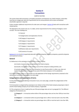Section 9
Transactions
SCOPE OF SECTION
This section deals with transactions, principally acquisitions and disposals, by a listed company. It describes
how they are categorised, what the requirements are for announcements and circulars and whether
shareholder approval is required.
It then considers additional requirements for take-overs and mergers. Section 10 deals with transactions with
related parties.
The Appendix to this section sets out, in a table, certain requirements for the contents of Category 1 and 2
circulars. The main headings are:
9.1 General
9.3 Categorisation and explanation of terms
9.18 Category 4 requirements
9.20 Category 3 requirements
9.25 Category 2 requirements
9.27 Category 1 requirements
9.28 Reverse take-over requirements
9.29 Contents of circulars
Sections 12, 13, 14 and 15 respectively deal with mineral companies, property companies, pyramid companies
and investment entities.
General
9.1 References in this section to a transaction by a listed company:
(a) include a transaction by any subsidiary of the listed company;
(b) exclude a transaction in the ordinary course of the company’s trading activities; and
(c) exclude an issue of securities or a transaction to raise finance which, in either case, does not
involve the acquisition or disposal of any asset of the listed company or of its subsidiaries.
9.2 A listed company which is in any doubt as to the application of the listings requirements contained in this
section must consult the Committee at an early stage.
Categorisation and explanation of terms
9.3 Any listed company considering a transaction must, at an early stage, consider the categorisation of the
transaction.
9.4 A transaction is categorised by assessing its size relative to that of the listed company proposing to make it
and the listed holding company of such listed company, if applicable.
9.5 The comparison of size is made by the use of the percentage ratios set out in paragraph 9.6. The different
categories of transactions are:
(a) Category 4 — a transaction where either of the percentage ratios are less than 10% but more than
5%;
(b) Category 3 — a transaction where any percentage ratio is 10% or more but each is less than 20%;
(c) Category 2 — a transaction where any percentage ratio is 20% or more but each is less than 30%;
 