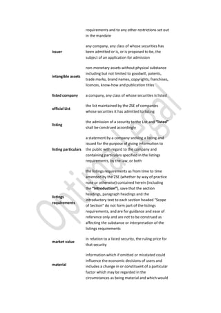 requirements and to any other restrictions set out
in the mandate
issuer
any company, any class of whose securities has
been admitted or is, or is proposed to be, the
subject of an application for admission
intangible assets
non-monetary assets without physical substance
including but not limited to goodwill, patents,
trade marks, brand names, copyrights, franchises,
licences, know-how and publication titles
listed company a company, any class of whose securities is listed
official List
the list maintained by the ZSE of companies
whose securities it has admitted to listing
listing
the admission of a security to the List and “listed”
shall be construed accordingly
listing particulars
a statement by a company seeking a listing and
issued for the purpose of giving information to
the public with regard to the company and
containing particulars specified in the listings
requirements, by the law, or both
listings
requirements
the listings requirements as from time to time
amended by the ZSE (whether by way of practice
note or otherwise) contained herein (including
the “Introduction”), save that the section
headings, paragraph headings and the
introductory text to each section headed “Scope
of Section” do not form part of the listings
requirements, and are for guidance and ease of
reference only and are not to be construed as
affecting the substance or interpretation of the
listings requirements
market value
in relation to a listed security, the ruling price for
that security
material
information which if omitted or misstated could
influence the economic decisions of users and
includes a change in or constituent of a particular
factor which may be regarded in the
circumstances as being material and which would
 