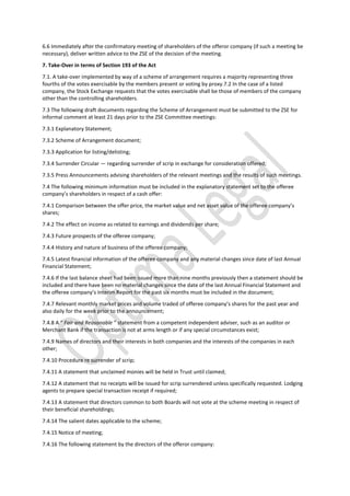 6.6 Immediately after the confirmatory meeting of shareholders of the offeror company (if such a meeting be
necessary), deliver written advice to the ZSE of the decision of the meeting.
7. Take-Over in terms of Section 193 of the Act
7.1. A take-over implemented by way of a scheme of arrangement requires a majority representing three
fourths of the votes exercisable by the members present or voting by proxy.7.2 In the case of a listed
company, the Stock Exchange requests that the votes exercisable shall be those of members of the company
other than the controlling shareholders.
7.3 The following draft documents regarding the Scheme of Arrangement must be submitted to the ZSE for
informal comment at least 21 days prior to the ZSE Committee meetings:
7.3.1 Explanatory Statement;
7.3.2 Scheme of Arrangement document;
7.3.3 Application for listing/delisting;
7.3.4 Surrender Circular — regarding surrender of scrip in exchange for consideration offered;
7.3.5 Press Announcements advising shareholders of the relevant meetings and the results of such meetings.
7.4 The following minimum information must be included in the explanatory statement set to the offeree
company’s shareholders in respect of a cash offer:
7.4.1 Comparison between the offer price, the market value and net asset value of the offeree company’s
shares;
7.4.2 The effect on income as related to earnings and dividends per share;
7.4.3 Future prospects of the offeree company;
7.4.4 History and nature of business of the offeree company;
7.4.5 Latest financial information of the offeree company and any material changes since date of last Annual
Financial Statement;
7.4.6 If the last balance sheet had been issued more than nine months previously then a statement should be
included and there have been no material changes since the date of the last Annual Financial Statement and
the offeree company’s Interim Report for the past six months must be included in the document;
7.4.7 Relevant monthly market prices and volume traded of offeree company’s shares for the past year and
also daily for the week prior to the announcement;
7.4.8 A “ Fair and Reasonable ” statement from a competent independent adviser, such as an auditor or
Merchant Bank if the transaction is not at arms length or if any special circumstances exist;
7.4.9 Names of directors and their interests in both companies and the interests of the companies in each
other;
7.4.10 Procedure re surrender of scrip;
7.4.11 A statement that unclaimed monies will be held in Trust until claimed;
7.4.12 A statement that no receipts will be issued for scrip surrendered unless specifically requested. Lodging
agents to prepare special transaction receipt if required;
7.4.13 A statement that directors common to both Boards will not vote at the scheme meeting in respect of
their beneficial shareholdings;
7.4.14 The salient dates applicable to the scheme;
7.4.15 Notice of meeting;
7.4.16 The following statement by the directors of the offeror company:
 