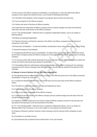 7.6 The circular to the offeror company’s shareholders, if consideration is more than 30% of the offeror
company’s share capital and realised reserves, must include the following information:
7.6.1 The effect of the takeover on the company’s earnings per share and the net asset value;
7.6.2 Future prospects of the offeree company;
7.6.3 History and nature of business of offeree company;
7.6.4 Latest financial information of offeree company and any material changes since date of last balance
sheet and a five year profit history of the offeree company;
7.6.5 A “ Fair and Reasonable ” statement from a competent independent advisor, such as an auditor or
Merchant Bank;
7.6.6 Notice of meeting (if applicable).
7.6.7 Names of directors and directors interests in the offeror and offeror companies and the interest of
companies in each other;
7.6.8 Particulars of dividends — A statement whether consideration shares rank pari passu from date of listing.
7.7 General Procedures to be followed:
7.7.1 Simultaneously with the issue to shareholders, 15 copies of the circulars and scheme documents issued
by the offeror company and by the offeree company are to be lodged with the ZSE, for transmission to broking
members;
7.7.2 A summary of the offer shall be advertised in the press not later than the day following that on which the
circular and scheme documents were posted to shareholders;
7.7.3 Immediately after the confirmatory meeting of shareholders of the offeror company (if such meeting is
necessary) and the scheme meetings of the offeree company, the ZSE must be advised of the decision of the
meetings.
8. Takeover in terms of Sections 191 and 194 of the Companies Act
8.1 The following minimum information must be included in the offer document sent to the offeree company’s
shareholders in respect of a cash offer:
8.1.1 Comparison between the offer price, the market value and net asset value of the offeree company’s
shares;
8.1.2 The effect on income as related to earnings and dividends per share;
8.1.3 Future prospects of the offeree company;
8.1.4 History and nature of business of the offeree company;
8.1.5 Latest financial information of the offeree company and any material change since the date of the last
annual financial statement;
8.1.6 Relevant monthly market prices and volume traded of offeree company’s shares for the past year and
also daily for the week prior to the announcement of the offer;
8.1.7 A “ Fair and Reasonable ” statement from a competent independent adviser, such as an auditor or
Merchant Bank if the transaction is not at arms length or if any special circumstances exist.
8.1.8 Names of directors and their interests in both companies and the interests of the companies in each
other;
8.1.9 Procedure re surrender of scrip;
8.1.10 A statement that unclaimed monies will be held in Trust until claimed;
 