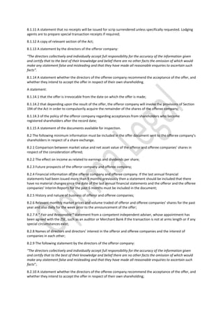 8.1.11 A statement that no receipts will be issued for scrip surrendered unless specifically requested. Lodging
agents are to prepare special transaction receipts if required;
8.1.12 A copy of relevant section of the Act;
8.1.13 A statement by the directors of the offeror company:
“The directors collectively and individually accept full responsibility for the accuracy of the information given
and certify that to the best of their knowledge and belief there are no other facts the omission of which would
make any statement false and misleading and that they have made all reasonable enquiries to ascertain such
facts”.
8.1.14 A statement whether the directors of the offeree company recommend the acceptance of the offer, and
whether they intend to accept the offer in respect of their own shareholding.
A statement:
8.1.14.1 that the offer is irrevocable from the date on which the offer is made;
8.1.14.2 that depending upon the result of the offer, the offeror company will invoke the provisions of Section
194 of the Act in order to compulsorily acquire the remainder of the shares of the offeree company;
8.1.14.3 of the policy of the offeror company regarding acceptances from shareholders who become
registered shareholders after the record date;
8.1.15 A statement of the documents available for inspection.
8.2 The following minimum information must be included in the offer document sent to the offeree company’s
shareholders in respect of a share exchange.
8.2.1 Comparison between market value and net asset value of the offeror and offeree companies’ shares in
respect of the consideration offered;
8.2.2 The effect on income as related to earnings and dividends per share;
8.2.3 Future prospects of the offeror company and offeree company;
8.2.4 Financial information of the offeror company and offeree company. If the last annual financial
statements had been issued more than 9 months previously then a statement should be included that there
have no material changes since the date of the last annual financial statements and the offeror and the offeree
companies’ Interim Reports for the past 6 months must be included in the document;
8.2.5 History and nature of business of offeror and offeree companies;
8.2.6 Relevant monthly market prices and volume traded of offeror and offeree companies’ shares for the past
year and also daily for the week prior to the announcement of the offer;
8.2.7 A “ Fair and Reasonable ” statement from a competent independent adviser, whose appointment has
been agreed with the ZSE, such as an auditor or Merchant Bank if the transaction is not at arms length or if any
special circumstances exist;
8.2.8 Names of directors and directors’ interest in the offeror and offeree companies and the interest of
companies in each other;
8.2.9 The following statement by the directors of the offeror company:
“The directors collectively and individually accept full responsibility for the accuracy of the information given
and certify that to the best of their knowledge and belief there are no other facts the omission of which would
make any statement false and misleading and that they have made all reasonable enquiries to ascertain such
facts”;
8.2.10 A statement whether the directors of the offeree company recommend the acceptance of the offer, and
whether they intend to accept the offer in respect of their own shareholding;
 