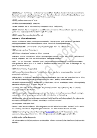 8.2.11 Particulars of dividends — (included in or excluded from the offer). A statement whether consideration
shares rank pari passu with offeror company’s other shares from the date of listing. The Stock Exchange under
normal circumstances will not grant a separate temporary listing;
8.2.12 Procedure re surrender of scrip;
8.2.13 Documents available for inspection;
8.2.14 A statement that all unclaimed scrip will be held in Trust until claimed;
8.2.15 A statement that no receipt will be issued for scrip surrendered unless specifically requested. Lodging
agents are to prepare special transaction receipts if required;
8.2.16 A copy of the relevant section of the Act.
9. Circular to Offeror’s Shareholders
9.1 The circular to the offeror company’s shareholders (if consideration is more than 30% of the offeror
company’s share capital and realised reserves) should contain the following information:
9.1.1 The effect of the takeover on the company’s earnings per share and net asset value;
9.1.2 Future prospects of the company;
9.1.3 History and nature of business of offeree company;
9.1.4 Latest financial information of offeree company and any material changes, since date of the last annual
financial statements, and a five year profit history of the offeree company;
9.1.5 A “ Fair and Reasonable ” statement from a competent independent adviser, whose appointment has
been agreed with the ZSE, such as an auditor or Merchant Bank if the transaction is not at arms length or if any
special circumstances exist;
9.1.6 Notice of meeting (if applicable);
9.1.7 Names of directors and directors’ interest in the offeror and offeree companies and the interest of
companies in each other;
9.1.8 Particulars of dividends — a statement whether consideration shares rank pari passu from date of listing.
The Stock Exchange under normal circumstances will not grant a separate temporary listing.
Simultaneously with the issue to shareholders, 15 copies of the circulars issued by the offeror company and by
the offeree company, are to be lodged with the ZSE.
A summary of the offer shall be advertised in the press not later than the day following that on which the
circular was posted to shareholders.
9.1.9 Immediately after the confirmatory meeting of shareholders of the offeror company (if such meeting is
necessary) the offeror company must advise the ZSE of the decision of the meeting;
9.1.10 Upon the takeover bid becoming unconditional the ZSE shall be notified immediately. The takeover bid
is termed unconditional from the date it is binding on the offeror company;
9.1.11 Upon the close of the offer:
9.1.11.1 a letter shall be sent to the ZSE stating whether or not the conditions of the offer have been fulfilled
and furnishing particulars of the percentage of acceptance and of the number of shares acquired;
9.1.11.2 the circular giving notice of the invoking of Section 194 together with the application for the
suspension and subsequent termination of the listing must be submitted for approval to the ZSE.
10. Information in offer documents
The following additional information must be included in offer documents relating to all forms of mergers and
takeovers:
 