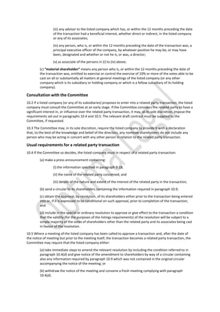 (iii) any advisor to the listed company which has, or within the 12 months preceding the date
of the transaction had a beneficial interest, whether direct or indirect, in the listed company
or any of its associates;
(iv) any person, who is, or within the 12 months preceding the date of the transaction was, a
principal executive officer of the company, by whatever position he may be, or may have
been, designated and whether or not he is, or was, a director;
(v) as associate of the persons in (i) to (iv) above;
(c) “material shareholder” means any person who is, or within the 12 months preceding the date of
the transaction was, entitled to exercise or control the exercise of 10% or more of the votes able to be
cast on all or substantially all matters at general meetings of the listed company (or any other
company which is its subsidiary or holding company or which is a fellow subsidiary of its holding
company).
Consultation with the Committee
10.2 If a listed company (or any of its subsidiaries) proposes to enter into a related party transaction, the listed
company must consult the Committee at an early stage. If the Committee considers the related party to have a
significant interest in, or influence over the related party transaction, it may, at its sole discretion, impose the
requirements set out in paragraphs 10.4 and 10.5. The relevant draft contract must be supplied to the
Committee, if requested.
10.3 The Committee may, in its sole discretion, require the listed company to provide it with a declaration
that, to the best of the knowledge and belief of the directors, any nominee shareholders do not include any
person who may be acting in concert with any other person in relation to the related party transaction.
Usual requirements for a related party transaction
10.4 If the Committee so decides, the listed company must in respect of a related party transaction:
(a) make a press announcement containing:
(i) the information specified in paragraph 9.18;
(ii) the name of the related party concerned; and
(iii) details of the nature and extent of the interest of the related party in the transaction;
(b) send a circular to its shareholders containing the information required in paragraph 10.9;
(c) obtain the approval, by resolution, of its shareholders either prior to the transaction being entered
into or, if it is expressed to be conditional on such approval, prior to completion of the transaction;
and
(d) include in the special or ordinary resolution to approve or give effect to the transaction a condition
that the validity (for the purposes of the listings requirements) of the resolution will be subject to a
simple majority of the votes of shareholders other than the related party and its associates being cast
in favour of the resolution.
10.5 Where a meeting of the listed company has been called to approve a transaction and, after the date of
the notice of meeting but prior to the meeting itself, the transaction becomes a related party transaction, the
Committee may require that the listed company either:
(a) take immediate steps to amend the relevant resolution by including the condition referred to in
paragraph 10.4(d) and give notice of the amendment to shareholders by way of a circular containing
also any information required by paragraph 10.9 which was not contained in the original circular
accompanying the notice of the meeting; or
(b) withdraw the notice of the meeting and convene a fresh meeting complying with paragraph
10.4(d).
 