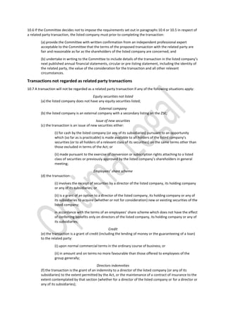 10.6 If the Committee decides not to impose the requirements set out in paragraphs 10.4 or 10.5 in respect of
a related party transaction, the listed company must prior to completing the transaction:
(a) provide the Committee with written confirmation from an independent professional expert
acceptable to the Committee that the terms of the proposed transaction with the related party are
fair and reasonable as far as the shareholders of the listed company are concerned; and
(b) undertake in writing to the Committee to include details of the transaction in the listed company’s
next published annual financial statements, circular or pre-listing statement, including the identity of
the related party, the value of the consideration for the transaction and all other relevant
circumstances.
Transactions not regarded as related party transactions
10.7 A transaction will not be regarded as a related party transaction if any of the following situations apply:
Equity securities not listed
(a) the listed company does not have any equity securities listed;
External company
(b) the listed company is an external company with a secondary listing on the ZSE;
Issue of new securities
(c) the transaction is an issue of new securities either:
(i) for cash by the listed company (or any of its subsidiaries) pursuant to an opportunity
which (so far as is practicable) is made available to all holders of the listed company’s
securities (or to all holders of a relevant class of its securities) on the same terms other than
those excluded in terms of the Act; or
(ii) made pursuant to the exercise of conversion or subscription rights attaching to a listed
class of securities or previously approved by the listed company’s shareholders in general
meeting;
Employees’ share scheme
(d) the transaction:
(i) involves the receipt of securities by a director of the listed company, its holding company
or any of its subsidiaries; or
(ii) is a grant of an option to a director of the listed company, its holding company or any of
its subsidiaries to acquire (whether or not for consideration) new or existing securities of the
listed company;
in accordance with the terms of an employees’ share scheme which does not have the effect
of conferring benefits only on directors of the listed company, its holding company or any of
its subsidiaries;
Credit
(e) the transaction is a grant of credit (including the lending of money or the guaranteeing of a loan)
to the related party:
(i) upon normal commercial terms in the ordinary course of business; or
(ii) in amount and on terms no more favourable than those offered to employees of the
group generally;
Directors indemnities
(f) the transaction is the grant of an indemnity to a director of the listed company (or any of its
subsidiaries) to the extent permitted by the Act, or the maintenance of a contract of insurance to the
extent contemplated by that section (whether for a director of the listed company or for a director or
any of its subsidiaries);
 
