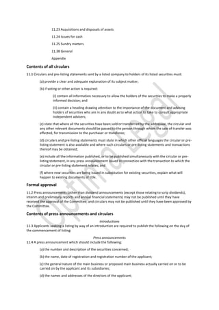 11.23 Acquisitions and disposals of assets
11.24 Issues for cash
11.25 Sundry matters
11.38 General
Appendix
Contents of all circulars
11.1 Circulars and pre-listing statements sent by a listed company to holders of its listed securities must:
(a) provide a clear and adequate explanation of its subject matter;
(b) if voting or other action is required:
(i) contain all information necessary to allow the holders of the securities to make a properly
informed decision; and
(ii) contain a heading drawing attention to the importance of the document and advising
holders of securities who are in any doubt as to what action to take to consult appropriate
independent advisers;
(c) state that where all the securities have been sold or transferred by the addressee, the circular and
any other relevant documents should be passed to the person through whom the sale of transfer was
effected, for transmission to the purchaser or transferee;
(d) circulars and pre-listing statements must state in which other official languages the circular or pre-
listing statement is also available and where such circulars or pre-listing statements and transactions
thereof may be obtained;
(e) include all the information published, or to be published simultaneously with the circular or pre-
listing statement, in any press announcement issued in connection with the transaction to which the
circular or pre-listing statement relates; and
(f) where new securities are being issued in substitution for existing securities, explain what will
happen to existing documents of title.
Formal approval
11.2 Press announcements (other than dividend announcements (except those relating to scrip dividends),
interim and preliminary reports and annual financial statements) may not be published until they have
received the approval of the Committee; and circulars may not be published until they have been approved by
the Committee.
Contents of press announcements and circulars
Introductions
11.3 Applicants seeking a listing by way of an introduction are required to publish the following on the day of
the commencement of listing:
Press announcements
11.4 A press announcement which should include the following:
(a) the number and description of the securities concerned;
(b) the name, date of registration and registration number of the applicant;
(c) the general nature of the main business or proposed main business actually carried on or to be
carried on by the applicant and its subsidiaries;
(d) the names and addresses of the directors of the applicant;
 