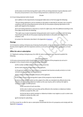 (e) the places at and times during which copies of the pre-listing statement may be obtained, and if
the press announcement is not a full pre-listing statement a statement of such; and
Circular
11.5 A pre-listing statement which should:
(a) in addition to the requirements of paragraph 6.8(b) state on the front page the following:
“This pre-listing statement is not an invitation to the public to subscribe for securities, but is issued in
compliance with the Listing Requirements of the ZSE, for the purpose of giving information to the
public with regard to the company”;
(b) if a pre-listing statement is required as a result of a rights issue, then the additional wording on the
front page should state the following:
“This rights issue circular incorporates listing particulars and is issued in compliance with the listing
requirements of the ZSE, for the purpose of giving information to the public with regard to the
company”; and
(c) contain the information described in the Appendix to Section 6.
Placings
11.6 Companies seeking a listing by way of placing should publish, on the day of the commencement of listing,
the documents together with the respective contents as set out for an introduction in paragraphs 11.4 and
11.5.
Offers for sale or subscription
11.7 Applicants seeking a listing by way of an offer for sale or subscription are required to publish the
following:
Press announcements
11.8 A press announcement which should either contain the contents of the prospectus (as set out in
paragraph 11.9) or should contain only the following information:
(a) the number and description of the securities concerned;
(b) the name and date of registration of the applicant;
(c) the general nature of the main business or proposed main business actually carried on or to be
carried on by the applicant and its subsidiaries;
(d) the names and addresses of the directors of the applicant;
(e) the places at and times during which copies of the prospectus may be obtained;
(f) where all the securities which are the subject of an offer are intended to be offered only to the
members of a company or debenture holders as the case may be, with or without the right to
renounce in favour of other persons:
(i) the issue price of such securities;
(ii) the ratio in which such securities will be offered to the members or debenture holders
entitled to accept the offer; and
(iii) the last day on which members or debenture holders must register as such in order to be
entitled to receive the offer; and
(g) the last day for subscribing.
Circular
11.9 The circular for an offer for sale or subscription should take the form of a prospectus and comply with the
Appendix to Section 6.
 