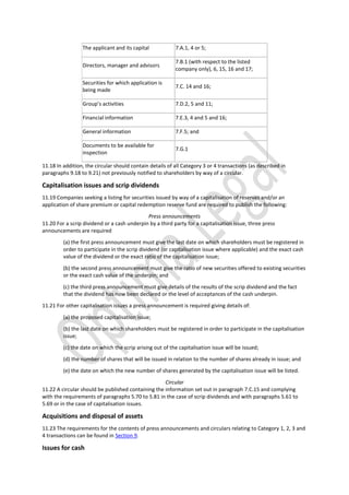The applicant and its capital 7.A.1, 4 or 5;
Directors, manager and advisors
7.B.1 (with respect to the listed
company only), 6, 15, 16 and 17;
Securities for which application is
being made
7.C. 14 and 16;
Group’s activities 7.D.2, 5 and 11;
Financial information 7.E.3, 4 and 5 and 16;
General information 7.F.5; and
Documents to be available for
inspection
7.G.1
11.18 In addition, the circular should contain details of all Category 3 or 4 transactions (as described in
paragraphs 9.18 to 9.21) not previously notified to shareholders by way of a circular.
Capitalisation issues and scrip dividends
11.19 Companies seeking a listing for securities issued by way of a capitalisation of reserves and/or an
application of share premium or capital redemption reserve fund are required to publish the following:
Press announcements
11.20 For a scrip dividend or a cash underpin by a third party for a capitalisation issue, three press
announcements are required
(a) the first press announcement must give the last date on which shareholders must be registered in
order to participate in the scrip dividend (or capitalisation issue where applicable) and the exact cash
value of the dividend or the exact ratio of the capitalisation issue;
(b) the second press announcement must give the ratio of new securities offered to existing securities
or the exact cash value of the underpin; and
(c) the third press announcement must give details of the results of the scrip dividend and the fact
that the dividend has now been declared or the level of acceptances of the cash underpin.
11.21 For other capitalisation issues a press announcement is required giving details of:
(a) the proposed capitalisation issue;
(b) the last date on which shareholders must be registered in order to participate in the capitalisation
issue;
(c) the date on which the scrip arising out of the capitalisation issue will be issued;
(d) the number of shares that will be issued in relation to the number of shares already in issue; and
(e) the date on which the new number of shares generated by the capitalisation issue will be listed.
Circular
11.22 A circular should be published containing the information set out in paragraph 7.C.15 and complying
with the requirements of paragraphs 5.70 to 5.81 in the case of scrip dividends and with paragraphs 5.61 to
5.69 or in the case of capitalisation issues.
Acquisitions and disposal of assets
11.23 The requirements for the contents of press announcements and circulars relating to Category 1, 2, 3 and
4 transactions can be found in Section 9.
Issues for cash
 