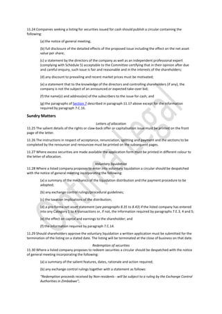 11.24 Companies seeking a listing for securities issued for cash should publish a circular containing the
following:
(a) the notice of general meeting;
(b) full disclosure of the detailed effects of the proposed issue including the effect on the net asset
value per share;
(c) a statement by the directors of the company as well as an independent professional expert
(complying with Schedule 5) acceptable to the Committee certifying that in their opinion after due
and careful enquiry, such issue is fair and reasonable and in the interests of the shareholders;
(d) any discount to prevailing and recent market prices must be motivated;
(e) a statement that to the knowledge of the directors and controlling shareholders (if any), the
company is not the subject of an announced or expected take-over bid;
(f) the name(s) and address(es) of the subscribers to the issue for cash; and
(g) the paragraphs of Section 7 described in paragraph 11.17 above except for the information
required by paragraph 7.C.16.
Sundry Matters
Letters of allocation
11.25 The salient details of the rights or claw-back offer or capitalisation issue must be printed on the front
page of the letter.
11.26 The instructions in respect of acceptance, renunciation, splitting and payment and the sections to be
completed by the renouncer and renouncee must be printed on the subsequent pages.
11.27 Where excess securities are made available the application form must be printed in different colour to
the letter of allocation.
Voluntary liquidation
11.28 Where a listed company proposes to enter into voluntary liquidation a circular should be despatched
with the notice of general meeting incorporating the following:
(a) a summary of the mechanics of the liquidation distribution and the payment procedure to be
adopted;
(b) any exchange control rulings/procedural guidelines;
(c) the taxation implications of the distribution;
(d) a pro-forma net asset statement (see paragraphs 8.35 to 8.43) if the listed company has entered
into any Category 1 to 4 transactions or, if not, the information required by paragraphs 7.E.3, 4 and 5;
(e) the effect on capital and earnings to the shareholder; and
(f) the information required by paragraph 7.C.14.
11.29 Should shareholders approve the voluntary liquidation a written application must be submitted for the
termination of the listing on a stated date. The listing will be terminated at the close of business on that date.
Redemption of securities
11.30 Where a listed company proposes to redeem securities a circular should be despatched with the notice
of general meeting incorporating the following:
(a) a summary of the salient features, dates, rationale and action required;
(b) any exchange control rulings together with a statement as follows:
“Redemption proceeds received by Non-residents - will be subject to a ruling by the Exchange Control
Authorities in Zimbabwe”;
 