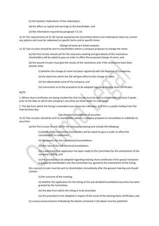 (c) the taxation implications of the redemption;
(d) the effect on capital and earnings to the shareholder; and
(e) the information required by paragraph 7.C.14.
11.31 The requirements of 11.30 may be waived by the Committee where such redemption does not contain
any options and must be redeemed on specific terms and at specific times.
Change of name of a listed company
11.32 Two circulars should be sent to shareholders where a company proposes to change the name:
(a) the first circular should call for the necessary meeting and give details of the resolutions
shareholders will be asked to pass an order to affect the proposed change of name; and
(b) the second circular must give the results of the resolutions and, if the resolutions have been
passed, state:
(i) whether the change of name has been registered with the Registrar of Companies;
(ii) the date from which the ZSE will give effect to the change of name;
(iii) the abbreviated name of the company; and
(iv) instructions as to the procedure to be adopted regarding existing share certificates.
NOTE:
1. Where share certificates are being recalled the 2nd circular must be sent to shareholders at least 2 weeks
prior to the date on which the company’s securities are listed under its new name.
2. The day from which the listing is amended must always be a Monday, or if this is a public holiday from the
next business day.
Sub-division/consolidation of securities
11.33 Two circulars should be sent to shareholders where a company proposes to consolidate or subdivide its
securities:
(a) the first circular should call for the necessary meeting and include the following:
(i) details of the resolutions shareholders will be asked to pass in order to effect the
consolidation or subdivision;
(ii) the reasons for the sub-division/consolidation;
(iii) the ratio of the sub-division/consolidation;
(iv) a statement that application has been made to the Committee for the amendment of the
company’s listing; and
(v) the procedure to be adopted regarding existing share certificates if the special resolution
is passed by shareholders and the Committee has agreed to the amendment of the listing;
(b) a second circular must be sent to shareholders immediately after the general meeting and should
contain:
(i) the outcome of the meeting;
(ii) whether the application for the listing of the sub-divided/consolidated securities has been
granted by the Committee;
(iii) the date from which the listing is to be amended;
(iv) the procedure to be adopted in respect of the recall of the existing share certificates; and
(c) a press announcement embodying the details contained in (b) above must be published.
 